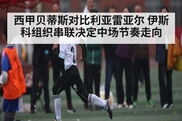 西甲贝蒂斯对比利亚雷亚尔 伊斯科组织串联决定中场节奏走向